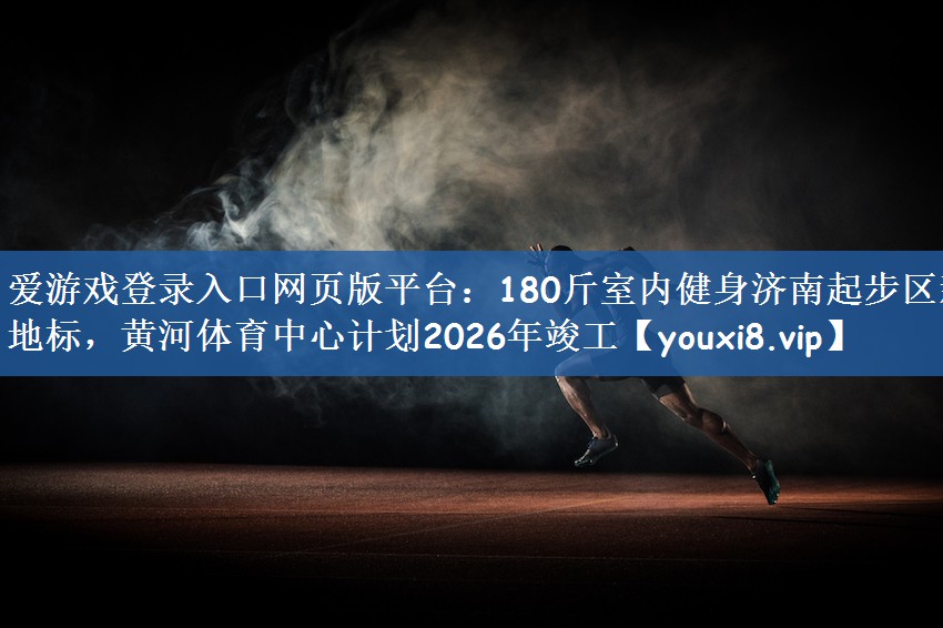 爱游戏登录入口网页版平台：180斤室内健身济南起步区新地标，黄河体育中心计划2026年竣工