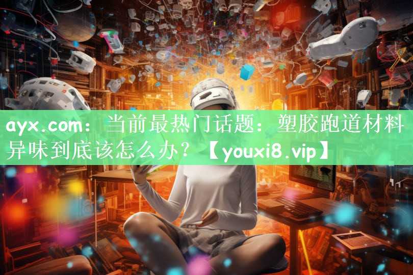 ayx.com：当前最热门话题：塑胶跑道材料异味到底该怎么办？