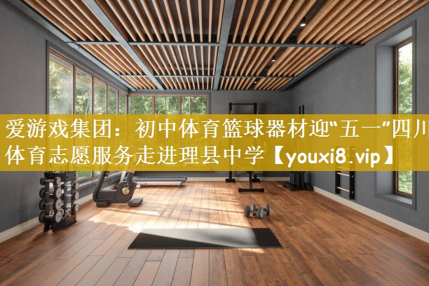 爱游戏集团：初中体育篮球器材迎“五一”四川体育志愿服务走进理县中学