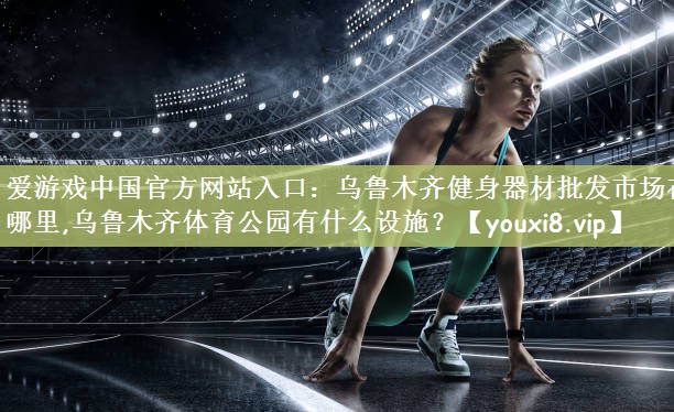 爱游戏中国官方网站入口：乌鲁木齐健身器材批发市场在哪里,乌鲁木齐体育公园有什么设施？