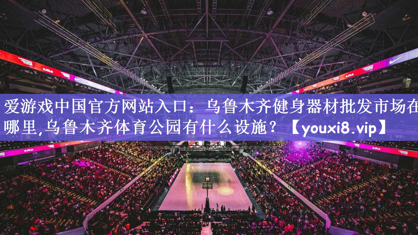 爱游戏中国官方网站入口：乌鲁木齐健身器材批发市场在哪里,乌鲁木齐体育公园有什么设施？